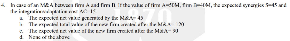 4. In case of an M&A between firm A and firm B. If the value of firm A=50M, firm B=40M, the expected synergies S=45 and
the integration/adaptation cost AC=15.
a. The expected net value generated by the M&A= 45
b. The expected total value of the new firm created after the M&A= 120
c. The expected net value of the new firm created after the M&A= 90
d. None of the above
