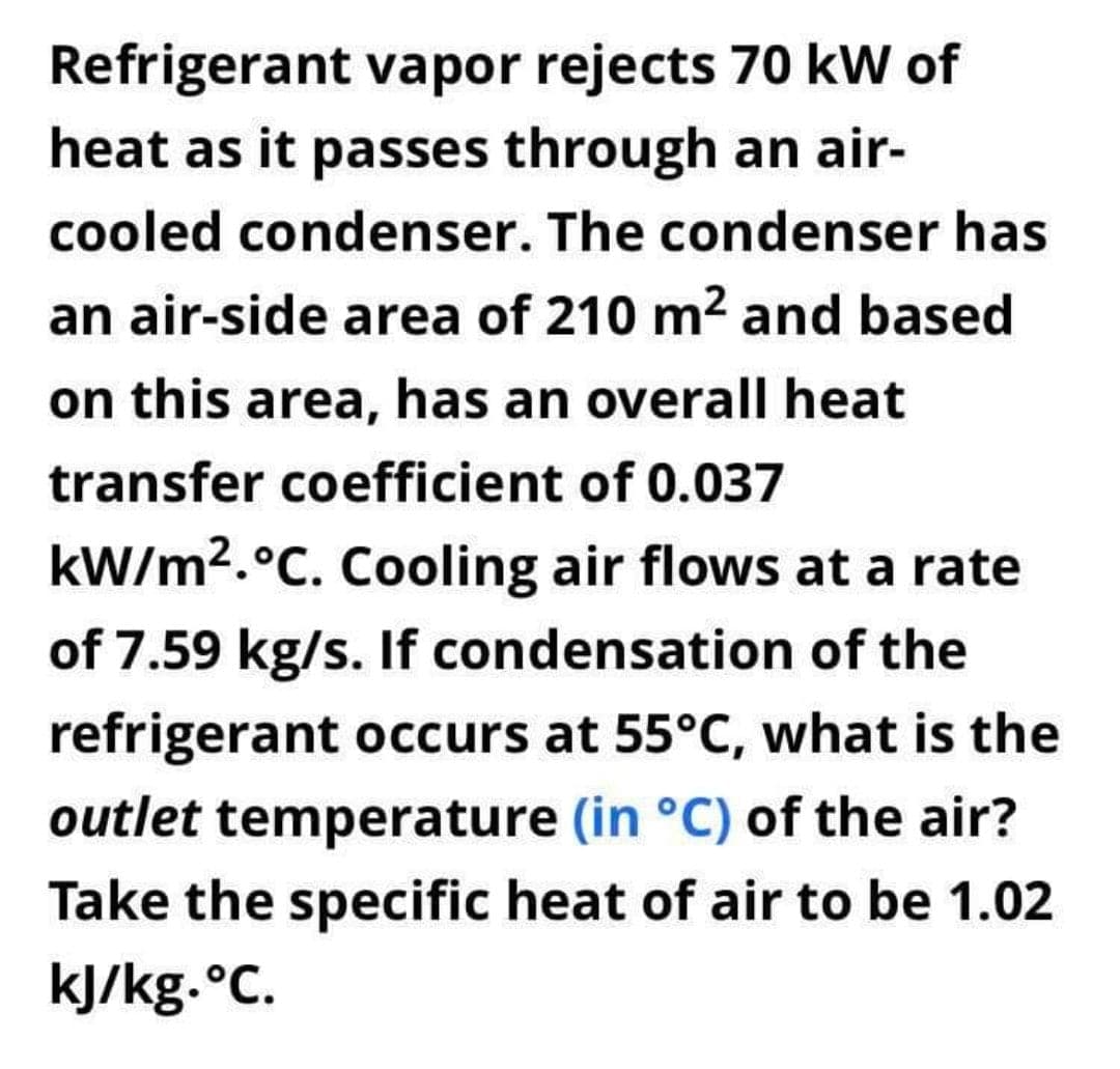 Refrigerant vapor rejects 70 kW of
heat as it passes through an air-
cooled condenser. The condenser has
an air-side area of 210 m2 and based
on this area, has an overall heat
transfer coefficient of 0.037
kW/m2.°C. Cooling air flows at a rate
of 7.59 kg/s. If condensation of the
refrigerant occurs at 55°C, what is the
outlet temperature (in °C) of the air?
Take the specific heat of air to be 1.02
kJ/kg.°C.
