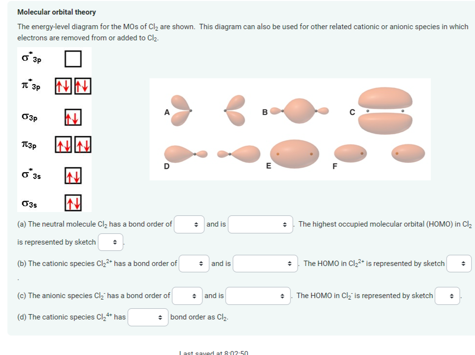 Molecular orbital theory
The energy-level diagram for the MOs of Cl₂ are shown. This diagram can also be used for other related cationic or anionic species in which
electrons are removed from or added to Cl₂.
O 3p
П зр
03p
T3p
G 35
A
D
03s
(a) The neutral molecule Cl₂ has a bond order of
is represented by sketch ◆
(b) The cationic species Cl₂²+ has a bond order of
(c) The anionic species Cl₂ has a bond order of
(d) The cationic species Cl₂4+ has
+
+ and is
◆ and is
◆ and is
bond order as Cl₂.
Last saved at 8:02:50
B
E
F
◆ The highest occupied molecular orbital (HOMO) in Cl₂
+
The HOMO in Cl₂²+ is represented by sketch
◆ The HOMO in Cl₂2 is represented by sketch
◆
◆