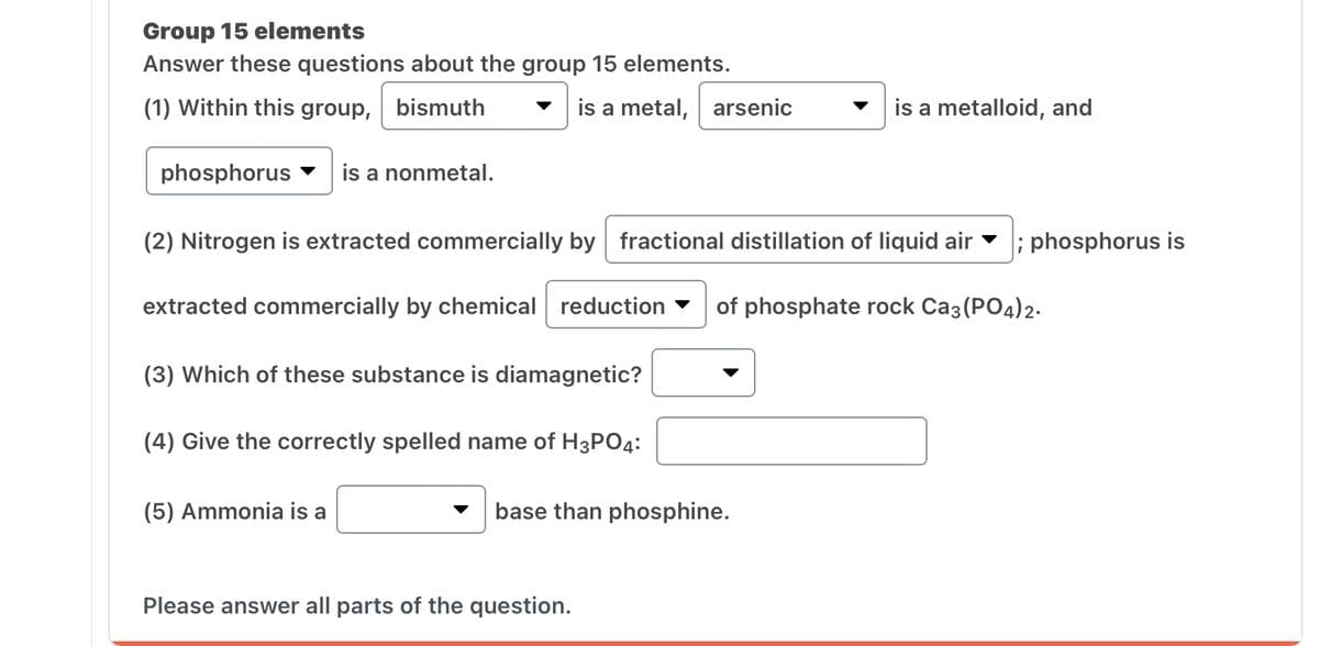 Group 15 elements
Answer these questions about the group 15 elements.
(1) Within this group, bismuth
phosphorus is a nonmetal.
is a metal, arsenic
(2) Nitrogen is extracted commercially by fractional distillation of liquid air ; phosphorus is
extracted commercially by chemical reduction of phosphate rock Ca3(PO4) 2.
(3) Which of these substance is diamagnetic?
(4) Give the correctly spelled name of H3PO4:
(5) Ammonia is a
base than phosphine.
Please answer all parts of the question.
is a metalloid, and