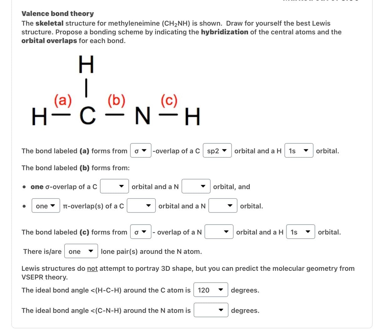 Valence bond theory
The skeletal structure for methyleneimine (CH₂NH) is shown. Draw for yourself the best Lewis
structure. Propose a bonding scheme by indicating the hybridization of the central atoms and the
orbital overlaps for each bond.
(a)
H
one
(b)
H-C-N-H
The bond labeled (a) forms from
The bond labeled (b) forms from:
● one o-overlap of a C
(c)
π-overlap (s) of a C
-overlap of a C sp2
orbital and a N
orbital and a N
orbital and a H 1s
The ideal bond angle <(C-N-H) around the N atom is
orbital, and
orbital.
The bond labeled (c) forms from O - overlap of a N
There is/are one lone pair(s) around the N atom.
Lewis structures do not attempt to portray 3D shape, but you can predict the molecular geometry from
VSEPR theory.
The ideal bond angle <(H-C-H) around the C atom is 120
orbital and a H 1s
degrees.
orbital.
degrees.
orbital.