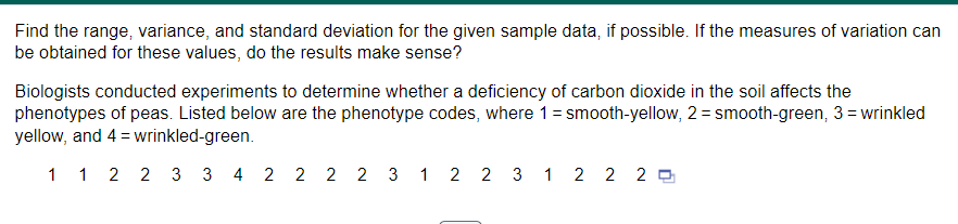 Find the range, variance, and standard deviation for the given sample data, if possible. If the measures of variation can
be obtained for these values, do the results make sense?
Biologists conducted experiments to determine whether a deficiency of carbon dioxide in the soil affects the
phenotypes of peas. Listed below are the phenotype codes, where 1 = smooth-yellow, 2 = smooth-green, 3= wrinkled
yellow, and 4 = wrinkled-green.
1 1 2 2 3 3 4 2 2 2 2 3 1 2 2 3 1 2 2 20