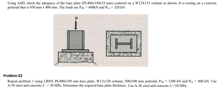 Using ASD, check the adequacy of the base plate (PL400x350x19 mm) centered on a W12X152 column as shown. It is resting on a concrete
pedestal that is 450 mm x 400 mm. The loads are PDL = 600kN and PLL = 320 kN.
P
Problem 02
Repeat problem 1 using LRFD, PL400X350 mm base plate, W12x120 column, 500x500 mm pedestal, PDL = 1200 kN and PLL = 800 kN. Use
A-50 steel and concrete fe' = 30 MPa. Determine the required base plate thickness. Use A-36 steel and concrete f.=20 MPa.
