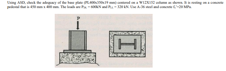 Using ASD, check the adequacy of the base plate (PL400x350x19 mm) centered on a W12X152 column as shown. It is resting on a concrete
pedestal that is 450 mm x 400 mm. The loads are PDL. = 600kN and PLL = 320 kN. Use A-36 steel and concrete f,=20 MPa.
