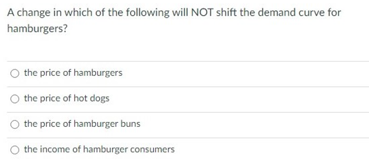 A change in which of the following will NOT shift the demand curve for
hamburgers?
the price of hamburgers
the price of hot dogs
O the price of hamburger buns
the income of hamburger consumers