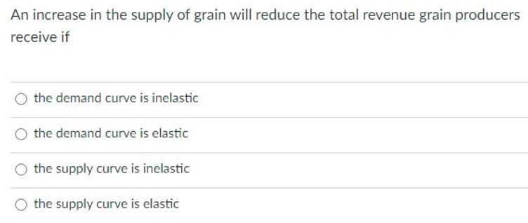 An increase in the supply of grain will reduce the total revenue grain producers
receive if
the demand curve is inelastic
the demand curve is elastic
the supply curve is inelastic
the supply curve is elastic