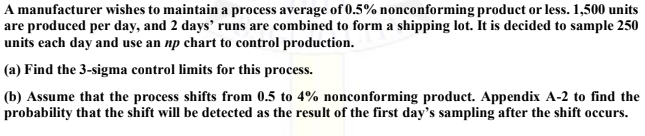 A manufacturer wishes to maintain a process average of 0.5% nonconforming product or less. 1,500 units
are produced per day, and 2 days' runs are combined to form a shipping lot. It is decided to sample 250
units each day and use an np chart to control production.
(a) Find the 3-sigma control limits for this process.
(b) Assume that the process shifts from 0.5 to 4% nonconforming product. Appendix A-2 to find the
probability that the shift will be detected as the result of the first day's sampling after the shift occurs.