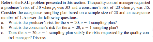 Refer to the KALI problem presented in this section. The quality control manager requested
a producer's risk of .10 when po was .03 and a consumer's risk of .20 when p₁ was .15.
Consider the acceptance sampling plan based on a sample size of 20 and an acceptance
number of 1. Answer the following questions.
a. What is the producer's risk for the n = 20, c = 1 sampling plan?
b. What is the consumer's risk for the n = 20, c = 1 sampling plan?
c.
Does the n = 20, c = 1 sampling plan satisfy the risks requested by the quality con-
trol manager? Discuss.