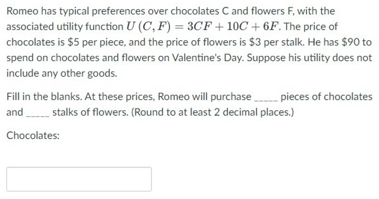 Romeo has typical preferences over chocolates C and flowers F, with the
associated utility function U (C, F) = 3CF +10C + 6F. The price of
chocolates is $5 per piece, and the price of flowers is $3 per stalk. He has $90 to
spend on chocolates and flowers on Valentine's Day. Suppose his utility does not
include any other goods.
Fill in the blanks. At these prices, Romeo will purchase_____ pieces of chocolates
and stalks of flowers. (Round to at least 2 decimal places.)
Chocolates: