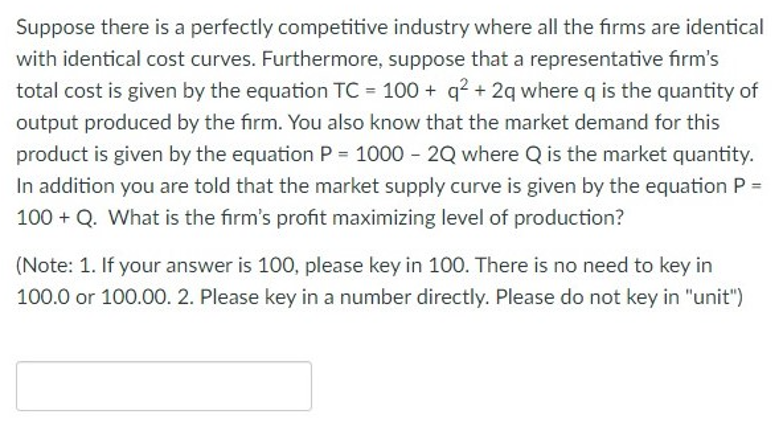 Suppose there is a perfectly competitive industry where all the firms are identical
with identical cost curves. Furthermore, suppose that a representative firm's
total cost is given by the equation TC = 100+ q² + 2q where q is the quantity of
output produced by the firm. You also know that the market demand for this
product is given by the equation P= 1000 - 2Q where Q is the market quantity.
In addition you are told that the market supply curve is given by the equation P =
100+ Q. What is the firm's profit maximizing level of production?
(Note: 1. If your answer is 100, please key in 100. There is no need to key in
100.0 or 100.00. 2. Please key in a number directly. Please do not key in "unit")