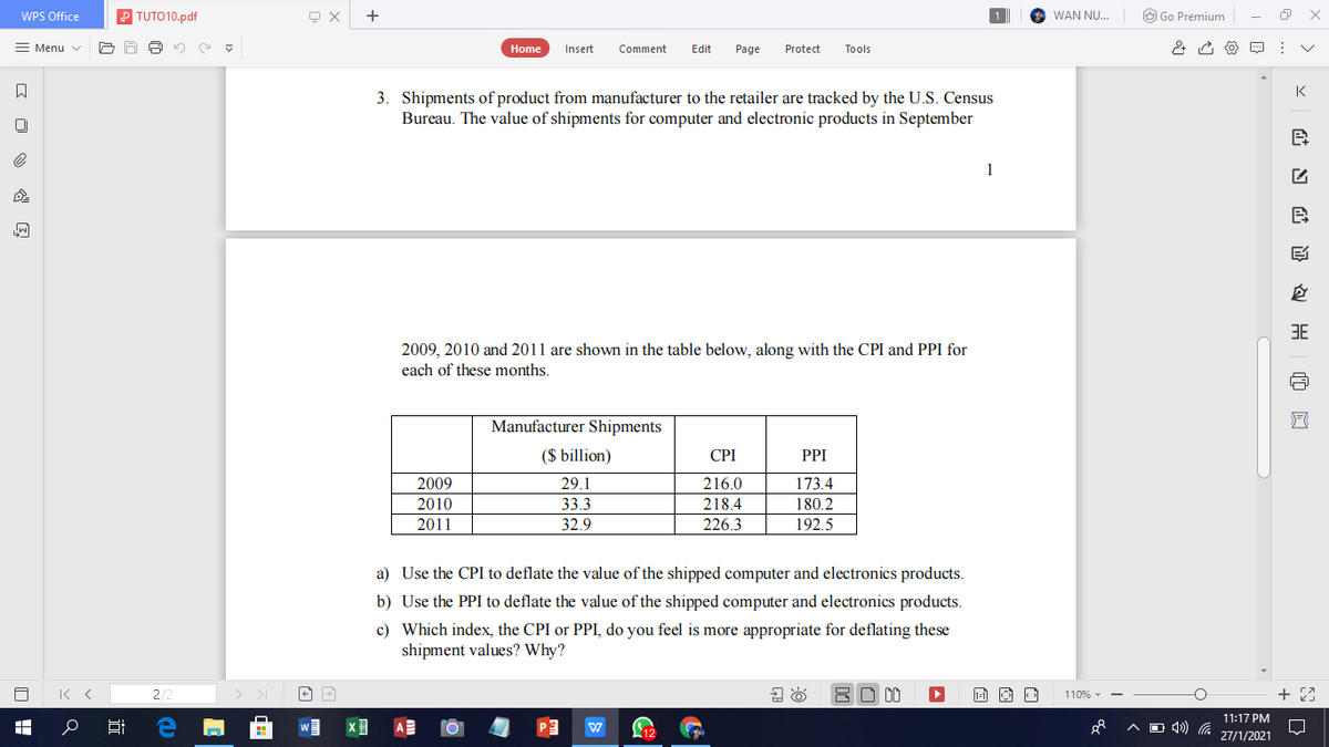 WPS Office
TUTO10.pdf
+
WAN NU..
O Go Premium
= Menu v
Home
Insert
Comment
Edit
Page
Protect
Tools
K
3. Shipments of product from manufacturer to the retailer are tracked by the U.S. Census
Bureau. The value of shipments for computer and electronic products in September
1
B
3E
2009, 2010 and 2011 are shown in the table below, along with the CPI and PPI for
each of these months.
Manufacturer Shipments
($ billion)
CPI
PPI
2009
29.1
216.0
173.4
218.4
226.3
2010
33.3
180.2
2011
32.9
192.5
a) Use the CPI to deflate the value of the shipped computer and electronics products.
b) Use the PPI to deflate the value of the shipped computer and electronics products.
c) Which index, the CPI or PPI, do you feel is more appropriate for deflating these
shipment values? Why?
2/2
BO 00
110% -
11:17 PM
O 4) G
27/1/2021
证 匈
近
