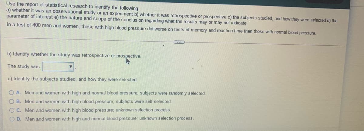 Use the report of statistical research to identify the following.
a) whether it was an observational study or an experiment b) whether it was retrospective or prospective c) the subjects studied, and how they were selected d) the
parameter of interest e) the nature and scope of the conclusion regarding what the results may or may not indicate
In a test of 400 men and women, those with high blood pressure did worse on tests of memory and reaction time than those with normal blood pressure.
b) Identify whether the study was retrospective or prospective.
The study was
c) Identify the subjects studied, and how they were selected.
O A. Men and women with high and normal blood pressure; subjects were randomly selected.
B. Men and women with high blood pressure; subjects were self selected.
O C. Men and women with high blood pressure; unknown selection process.
O D. Men and women with high and normal blood pressure; unknown selection process.
