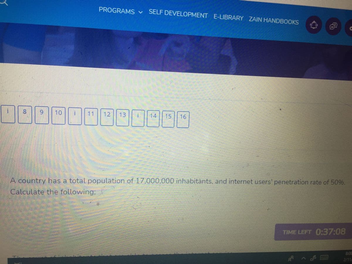 PROGRAMS v SELF DEVELOPMENT E-LIBRARY ZAIN HANDBOOKS
8.
6.
10
11
12
13
14
15
16
A country has a total population of 17,000.000 inhabitants. and internet users penetration rate of 50%.
Calculate the following:
TIME LEFT 0:37:08
8:06
2/11
