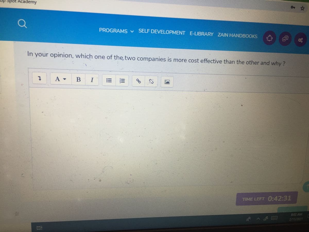 sp spot Academy
PROGRAMS v
SELF DEVELOPMENT E-LIBRARY ZAIN HANDBOOKS
In your opinion, which one of the, two companies is more cost effective than the other and why ?
A -
B
I
of
TIME LEFT 0:42:31
8:02 AM
2/11/2021
00
