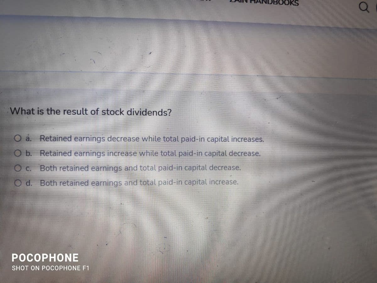 OKS
What is the result of stock dividends?
O a. Retained earnings decrease while total paid-in capital increases.
O b Retained earnings inccrease while total paid-in capital decrease.
O c. Both retained earnings and total paid-in capital decrease.
d. Both retained earnings and total paid-in capital increase.
POCOPHONE
SHOT ON POCOPHONE F1
