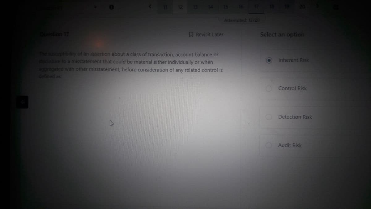 +
Question 17
12
W
13 14
The susceptibility of an assertion about a class of transaction, account balance or
disclosure to a misstatement that could be material either individually or when
aggregated with other misstatement, before consideration of any related control is
defined as:
15
Revisit Later
16
17 18
Attempted: 12/20
19
20
Select an option
Inherent Risk
Control Risk
Detection Risk
Audit Risk
H
