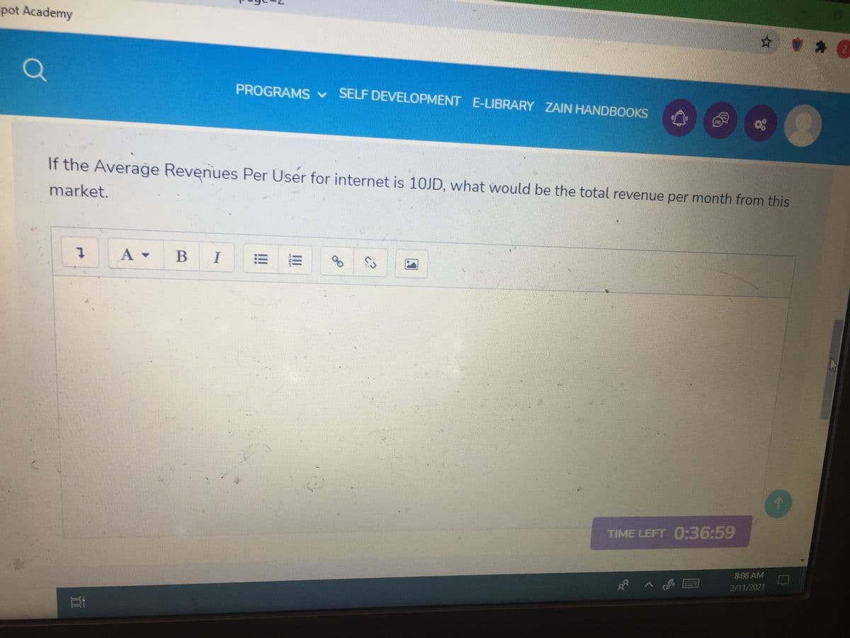-pot Academy
☆ カ@
PROGRAMS v
SELF DEVELOPMENT E-LIBRARY ZAIN HANDBOOKS
If the Average Revenues Per User for internet is 1OJD, what would be the total revenue per month from this
market.
A -
B
TIME LEFT 0:36:59
8:08 AM
2/11/2021
II
