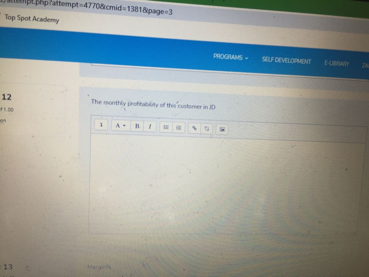 php?attempt%3D4770&cmid%3D1381&page%3D3
Top Spot Academy
PROGRAMS
SELF DEVELOPMENT
E-LIBRARY
ZAI
12
The monthly profitability of this customer in JD
f1.00
BI = =
on
A -
Margin%
a13
