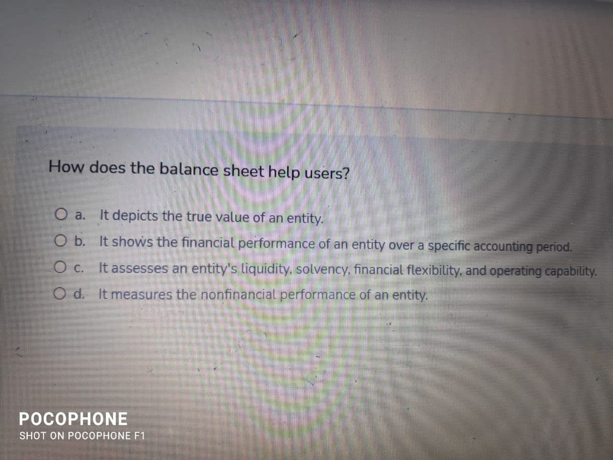 How does the balance sheet help users?
O a.
It depicts the true value of an entity.
O b. It shows the financial performance of an entity over a specific accounting period.
O c. It assesses an entity's liquidity, solvency, financial flexibility, and operating capability.
O d. It measures the nonfinancial performance of an entity.
РОСОРНONЕ
SHOT ON POCOPHONE F1
