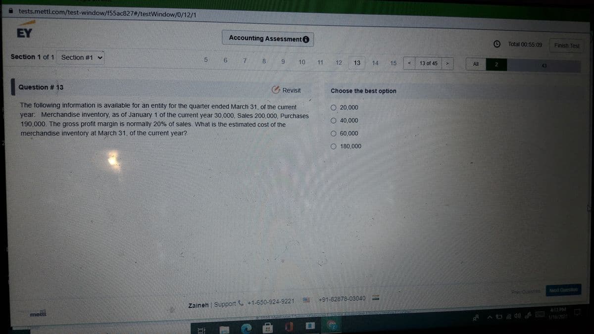 tests.mettl.com/test-window/f55ac827#/testWindow/0/12/1
EY
Accounting Assessment
Total 00:55:09
Finish Test
Section 1 of 1 Section #1 v
5
7
8.
10
11 12 13
14 15
13 of 45
All
2
43
Question # 13
G Revisit
Choose the best option
The following information is available for an entity for the quarter ended March 31, of the current
year Merchandise inventory, as of January 1 of the current year 30,000, Sales 200,000, Purchases
190,000. The gross profit margin is normally 20% of sales What is the estimated cost of the
merchandise inventory at March 31, of the current year?
O 20,000
O 40,000
60,000
180,000
Next Queslion
+91-82878-03040
Zaineh Support +1-650-924-9221
413 PM
metil
1/16/2021
