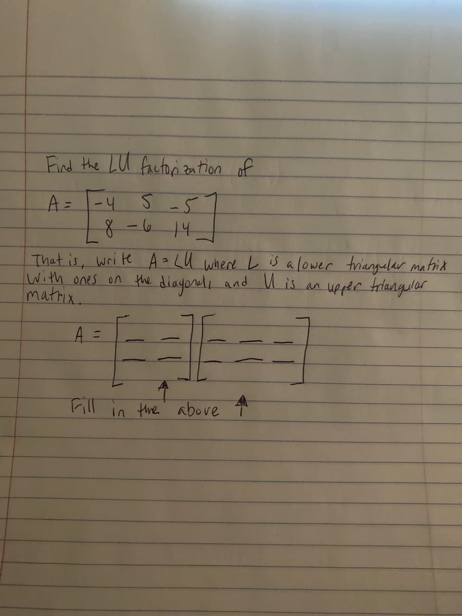 Find the LU factorization of
A = -4
5-5
8-6141
That is, write A = LU where L is a lower triangular matrix
with ones on the diagonal, and U is an upper triangular
matrix.
A =
4
Fill in the above 4