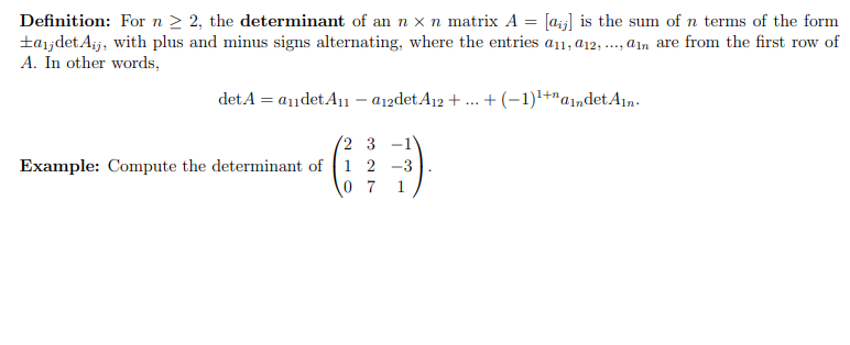 Definition: For n ≥ 2, the determinant of an n x n matrix A = [a] is the sum of n terms of the form
±a₁jdet Aij, with plus and minus signs alternating, where the entries a11, 12,..., an are from the first row of
A. In other words,
det A = a₁1det A₁1 - a12det A12 + ... + (−1)¹+andet Ain.
2 3 -1
Example: Compute the determinant of 1 2 -3
07 1