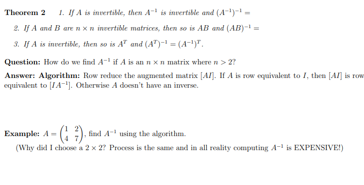 Theorem 2 1. If A is invertible, then A-¹ is invertible and (A-¹)-¹ =
2. If A and B are n x n invertible matrices, then so is AB and (AB)-¹ =
=
3. If A is invertible, then so is AT and (AT)-¹ = (A-¹)¹.
Question: How do we find A-¹ if A is an n x n matrix where n > 2?
Answer: Algorithm: Row reduce the augmented matrix [AI]. If A is row equivalent to I, then [AI] is row
equivalent to [IA-¹]. Otherwise A doesn't have an inverse.
Example: A =
(17). find A¹ using the algorithm.
(Why did I choose a 2 x 2? Process is the same and in all reality computing A-¹ is EXPENSIVE!)