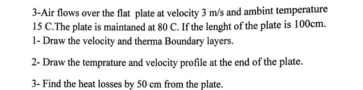 3-Air flows over the flat plate at velocity 3 m/s and ambint temperature
15 C.The plate is maintaned at 80 C. If the lenght of the plate is 100cm.
1- Draw the velocity and therma Boundary layers.
2- Draw the temprature and velocity profile at the end of the plate.
3- Find the heat losses by 50 cm from the plate.
