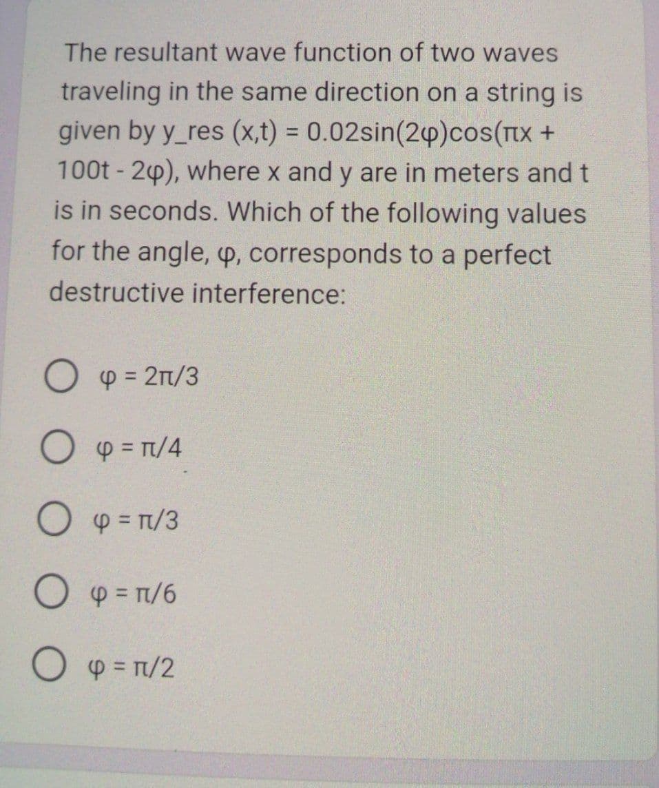 The resultant wave function of two waves
traveling in the same direction on a string is
given by y_res (x,t) = 0.02sin(24)сos(Пx +
100t - 2p), where x and y are in meters and t
is in seconds. Which of the following values
for the angle, p, corresponds to a perfect
destructive interference:
Op = 2n/3
O p = π/4
Op=1/3
O p = π/6
Ο φ = π/2