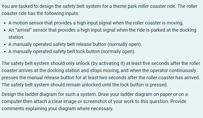 You are tasked to design the safety belt system for a theme park roller coaster ride. The roller
coaster ride has the following inputs:
• A motion sensor that provides a high input signal when the roller coaster is moving.
• An "arrival" sensor that provides a high input signal when the ride is parked at the docking
station.
• A manually operated safety belt release button (normally open).
• A manually operated safety belt lock button (normally open).
The safety belt system should only unlock (by activating it) at least five seconds after the roller
coaster arrives at the docking station and stops moving, and when the operator continuously
presses the manual release button for at least two seconds after the roller coaster has arrived.
The safety belt system should remain unlocked until the lock button is pressed.
Design the ladder diagram for such a system. Draw your ladder diagram on paper or on a
computer then attach a clear image or screenshot of your work to this question. Provide
comments explaining your diagram where necessary.
