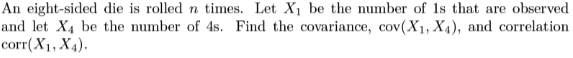 An eight-sided die is rolled n times. Let X1 be the number of 1s that are observed
and let X4 be the number of 4s. Find the covariance, cov(X1, X4), and correlation
corr(X1, X4).
