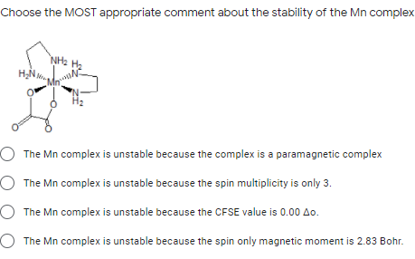 Choose the MOST appropriate comment about the stability of the Mn complex
NH2
O The Mn complex is unstable because the complex is a paramagnetic complex
O The Mn complex is unstable because the spin multiplicity is only 3.
O The Mn complex is unstable because the CFSE value is 0.00 Ao.
O The Mn complex is unstable because the spin only magnetic moment is 2.83 Bohr.
