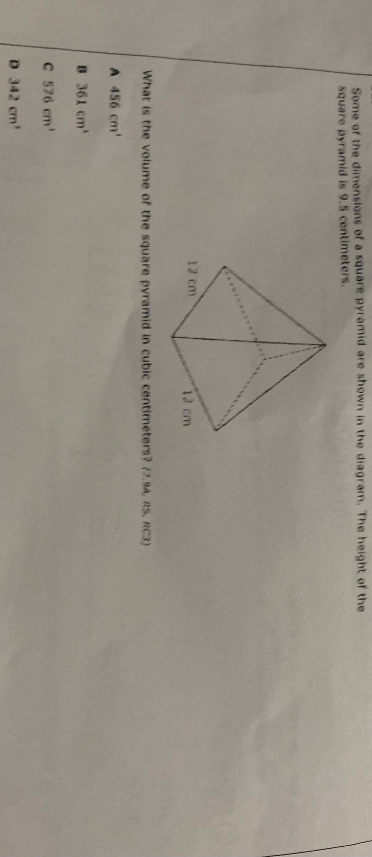 Some of the dimensions of a square pyramid are shown in the diagram. The height of the
square pyramid is 9.5 centimeters.
12 cm
12 cm
What is the volume of the square pyramid in cubic centimeters? (2.94, RS, RC3)
A 456 cm'
8 361 cm'
C 576 cm'
D 342 cm'
