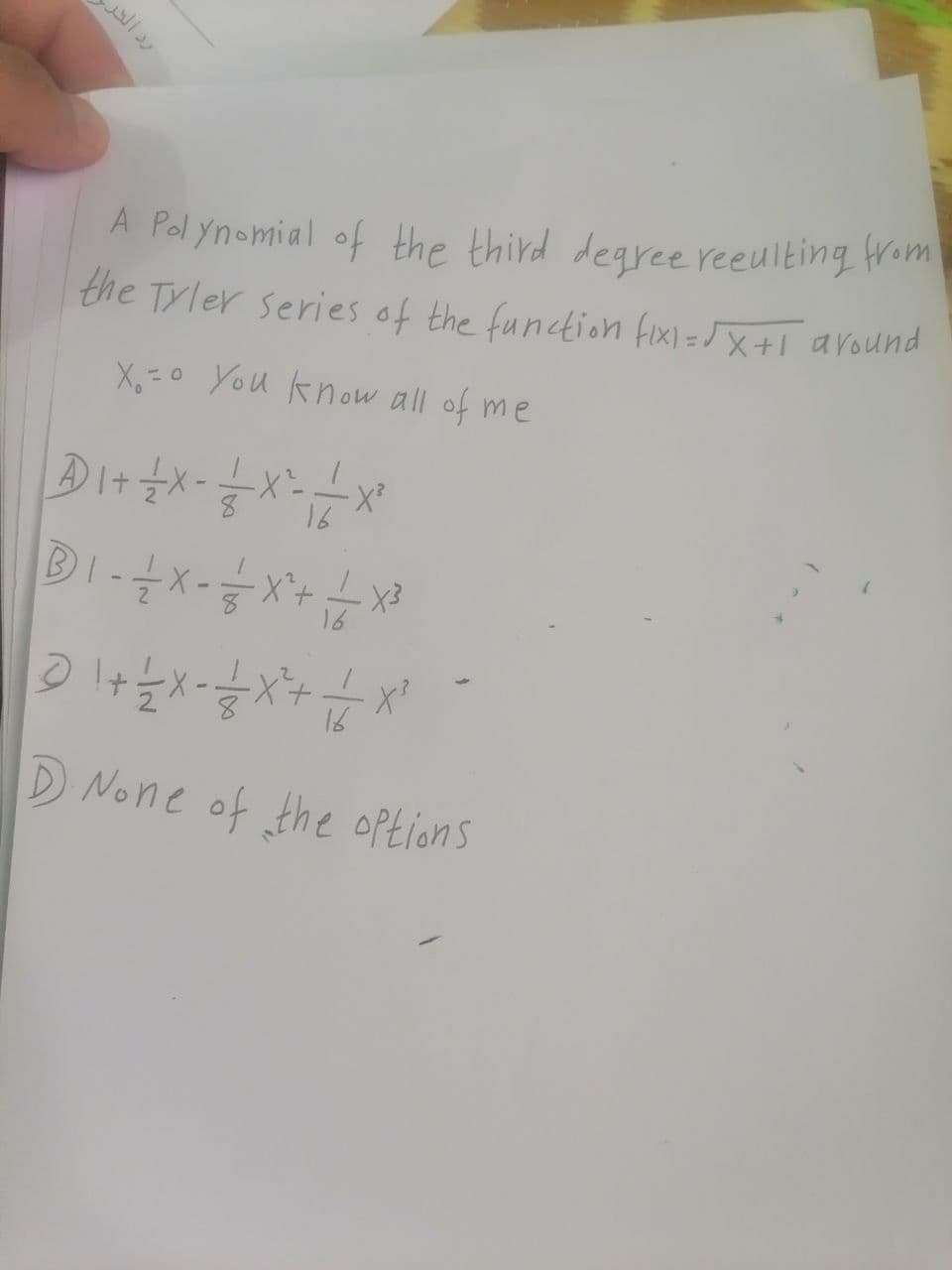 رد الحر
A Polynomial of the third degree reculting from
the Tyler series of the function fix)=√x+1 around
X=0 You know all of me
A 1 + 1/ X - — — X ²=- —- - X ²
16
B 1 - -— - X - -—=— X^²+ — X ³
16
@ 1 + 1/2 X=-=-=/ 2 X ² + 1 1/1/20
X²
D. None of the options