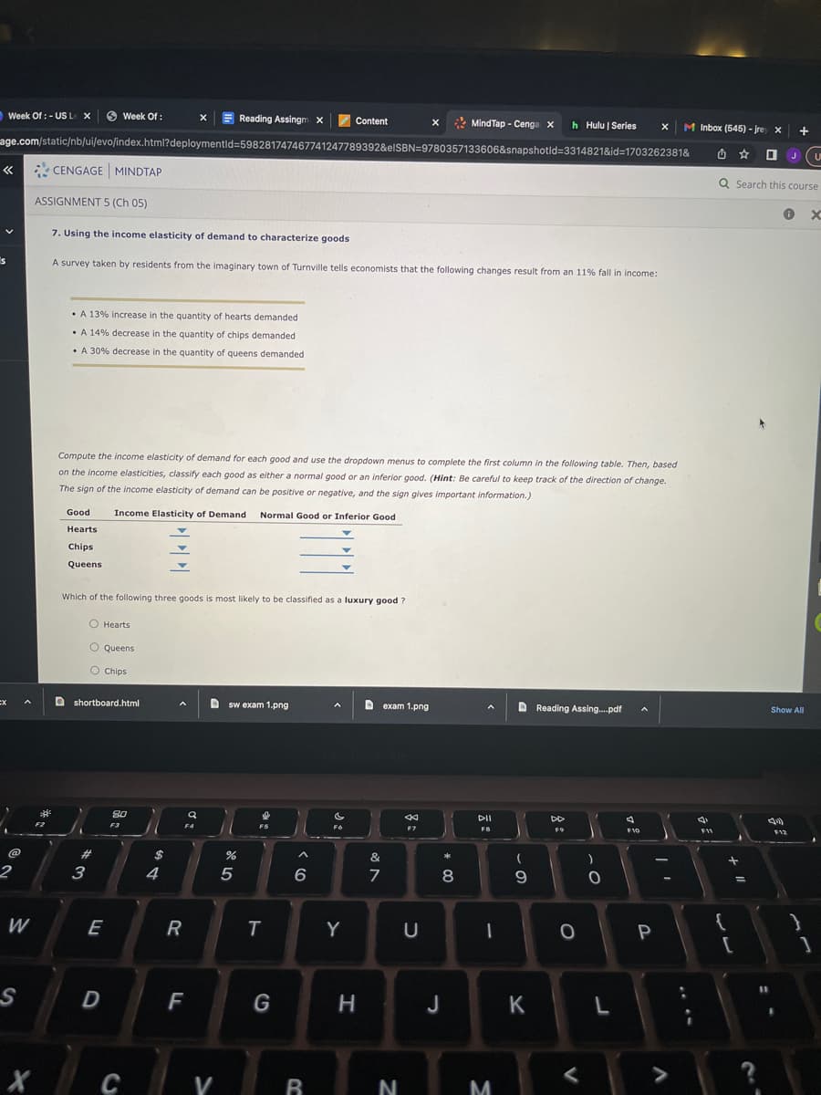 Week Of: - US Le X
V
s
2
W
S
age.com/static/nb/ui/evo/index.html?deploymentid=598281747467741247789392&elSBN=9780357133606&snapshotid=3314821&id=1703262381&
ဆုံး
ASSIGNMENT 5 (Ch 05)
F2
CENGAGE MINDTAP
Week Of:
• A 13% increase in the quantity of hearts demanded
• A 14% decrease in the quantity of chips demanded
• A 30% decrease in the quantity of queens demanded
Good
Hearts
Chips
Queens
7. Using the income elasticity of demand to characterize goods
A survey taken by residents from the imaginary town of Turnville tells economists that the following changes result from an 11% fall in income:
O Hearts
O Queens
O Chips
Which of the following three goods is most likely to be classified as a luxury good ?
shortboard.html
*3
Compute the income elasticity of demand for each good and use the dropdown menus to complete the first column in the following table. Then, based
on the income elasticities, classify each good as either a normal good or an inferior good. (Hint: Be careful to keep track of the direction of change.
The sign of the income elasticity of demand can be positive or negative, and the sign gives important information.)
Income Elasticity of Demand Normal Good or Inferior Good
E
D
8.0
F3
C
69 4
R
Reading Assingm X
q
F4
F
Dsw exam 1.png
V
%
5
T
G
Content
6
B
c
FO
Y
H
Dexam 1.png
&
7
X
N
←
F7
U
MindTap - Cenga X h Hulu | Series
* 00
8
J
DII
F8
1
M
(
9
K
Reading Assing....pdf
DD
F9
0
)
-0
L
4
X
F10
P
f
M Inbox (545) - jrey X +
U
O
Q Search this course
V
:
4
F11
F
+ 11
[
C
(1)
JU
0 X
Show All
$12
}
]