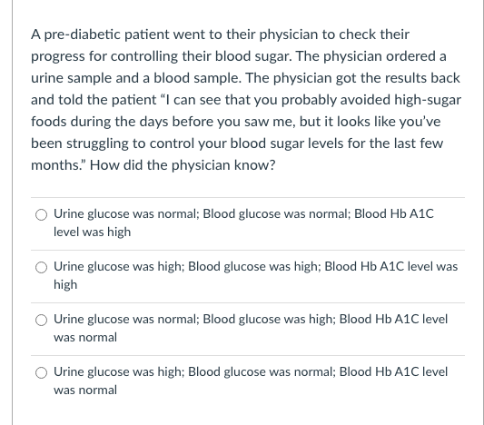 A pre-diabetic patient went to their physician to check their
progress for controlling their blood sugar. The physician ordered a
urine sample and a blood sample. The physician got the results back
and told the patient "I can see that you probably avoided high-sugar
foods during the days before you saw me, but it looks like you've
been struggling to control your blood sugar levels for the last few
months." How did the physician know?
O Urine glucose was normal; Blood glucose was normal; Blood Hb A1C
level was high
Urine glucose was high; Blood glucose was high; Blood Hb A1C level was
high
Urine glucose was normal; Blood glucose was high; Blood Hb A1C level
was normal
Urine glucose was high; Blood glucose was normal; Blood Hb A1C level
was normal
