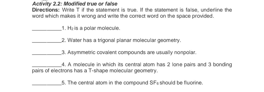 Activity 2.2: Modified true or false
Directions: Write T if the statement is true. If the statement is false, underline the
word which makes it wrong and write the correct word on the space provided.
1. H2 is a polar molecule.
2. Water has a trigonal planar molecular geometry.
3. Asymmetric covalent compounds are usually nonpolar.
4. A molecule in which its central atom has 2 lone pairs and 3 bonding
pairs of electrons has a T-shape molecular geometry.
5. The central atom in the compound SF6 should be fluorine.