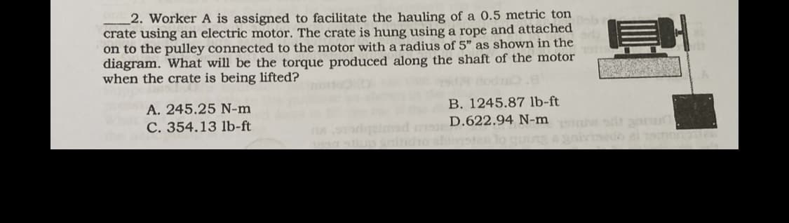 2. Worker A is assigned to facilitate the hauling of a 0.5 metric ton
crate using an electric motor. The crate is hung using a rope and attached
on to the pulley connected to the motor with a radius of 5" as shown in the
diagram. What will be the torque produced along the shaft of the motor
when the crate is being lifted?
A. 245.25 N-m
C. 354.13 lb-ft
E
B. 1245.87 lb-ft
na sorgeimar crD.622.94 N-mi sdt gar