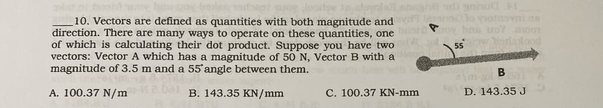 has
og foorse slowled sbagne di gahud M
10. Vectors are defined as quantities with both magnitude and evdanolo vionovni me
direction. There are many ways to operate on these quantities, one bordoy bete UOY 01001
of which is calculating their dot product. Suppose you have two
vectors: Vector A which has a magnitude of 50 N, Vector B with a
magnitude of 3.5 m and a 55° angle between them.
55w Morelood
18643/
A. 100.37 N/m.001 B. 143.35 KN/mm
C. 100.37 KN-mm
B
D. 143.35 J