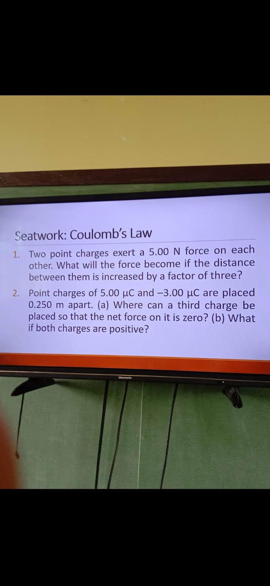 Seatwork: Coulomb's Law
1. Two point charges exert a 5.00 N force on each
other. What will the force become if the distance
between them is increased by a factor of three?
2. Point charges of 5.00 µC and -3.00 µC are placed
0.250 m apart. (a) Where can a third charge be
placed so that the net force on it is zero? (b) What
if both charges are positive?