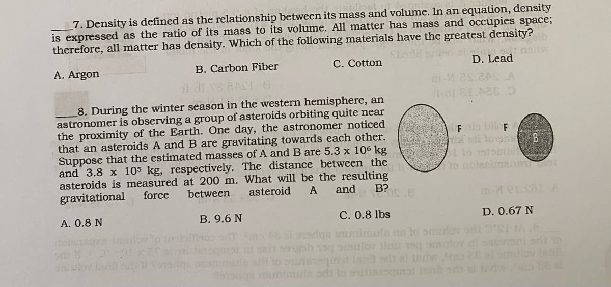 7. Density is defined as the relationship between its mass and volume. In an equation, density
is expressed as the ratio of its mass to its volume. All matter has mass and occupies space;
therefore, all matter has density. Which of the following materials have the greatest density?
A. Argon
C. Cotton
8. During the winter season in the western hemisphere, an
astronomer is observing a group of asteroids orbiting quite near
the proximity of the Earth. One day, the astronomer noticed
that an asteroids A and B are gravitating towards each other.
Suppose that the estimated masses of A and B are 5.3 x 106 kg
and 3.8 x 105 kg, respectively. The distance between the
asteroids is measured at 200 m. What will be the resulting
asteroid
and
A
between
B?
force
gravitational
POSTE
A. 0.8 N
B. Carbon Fiber
di 18.24
Ball 4711 Sonstige
m-V
aib
art mariw
D. Lead
-di 81.428.9
Fazio bilof
I to 1500mA
to noleeimen 1891
m-Mer.sar A
D. 0.67 N
B. 9.6 N
C. 0.8 lbs
Joy to troisillos Tems si ostiga munimula na to omulovodi 3°
ui sain songoh 15q smulov hamulov i san
te srit 'to stistsquat lacul art al jadw
a 20 el
foodgs munimula dito sanit och al Jado de at