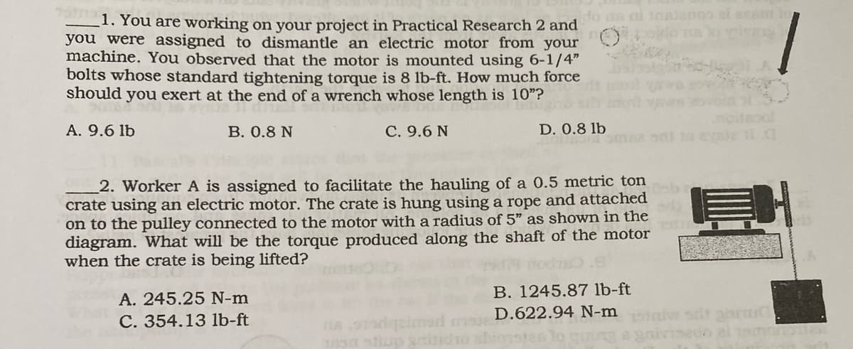 1. You are working on your project in Practical Research 2 and
you were assigned to dismantle an electric motor from your
machine. You observed that the motor is mounted using 6-1/4"
bolts whose standard tightening torque is 8 lb-ft. How much force
should you exert at the end of a wrench whose length is 10"?
A. 9.6 lb
B. 0.8 N
C. 9.6 N
A. 245.25 N-m
C. 354.13 lb-ft
do as ai toajanoo ei eram to
do on logiems
2. Worker A is assigned to facilitate the hauling of a 0.5 metric ton
crate using an electric motor. The crate is hung using a rope and attached
on to the pulley connected to the motor with a radius of 5" as shown in the
diagram. What will be the torque produced along the shaft of the motor
when the crate is being lifted?
D. 0.8 lb
stivo sritidro abiorste
B. 1245.87 lb-ft
D.622.94 N-m
12
edo el tamonien