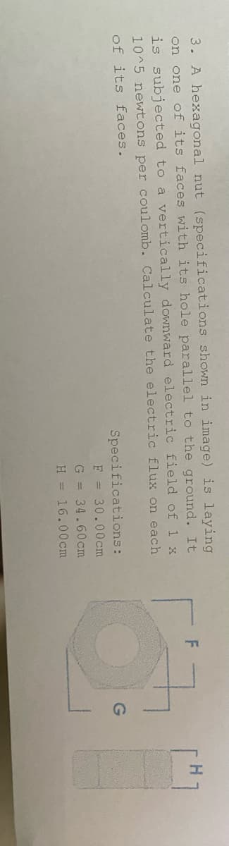 3. A hexagonal nut (specifications shown in image) is laying
on one of its faces with its hole parallel to the ground. It
is subjected to a vertically downward electric field of 1 x
10^5 newtons per coulomb. Calculate the electric flux on each
of its faces.
Specifications:
F = 30.00 cm
cm
G = 34.60
H = 16.00cm