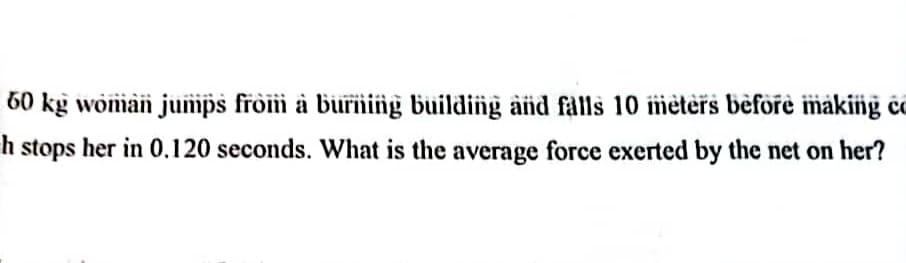 60 kg woman jumps from a burning building and falls 10 meters before making co
h stops her in 0.120 seconds. What is the average force exerted by the net on her?