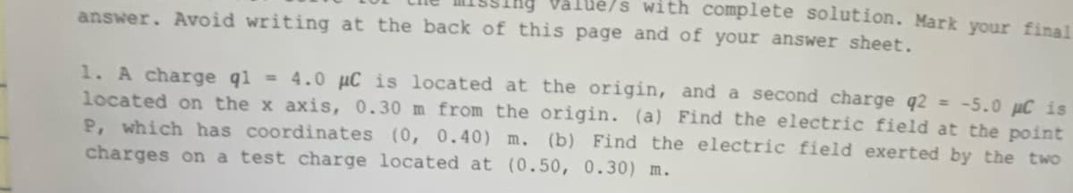 with complete solution. Mark your final
answer. Avoid writing at the back of this page and of your answer sheet.
1. A charge q1 = 4.0 μC is located at the origin, and a second charge q2 = -5.0 µC is
located on the x axis, 0.30 m from the origin. (a) Find the electric field at the point
P, which has coordinates (0, 0.40) m. (b) Find the electric field exerted by the two
charges on a test charge located at (0.50, 0.30) m.