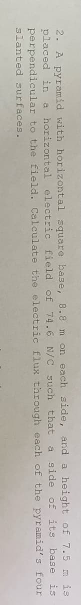 of 7.5
2. A pyramid with horizontal square base, 8.8 m on each side, and a height
m is
placed in a horizontal electric field of 74.6 N/C such that a side of its base
perpendicular to the field. Calculate the electric flux through
is
each of the pyramid's
four
slanted surfaces.