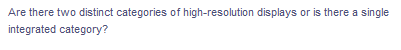 Are there two distinct categories of high-resolution displays or is there a single
integrated category?
