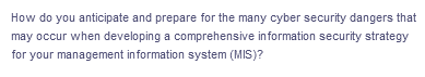 How do you anticipate and prepare for the many cyber security dangers that
may occur when developing a comprehensive information security strategy
for your management information system (MIS)?
