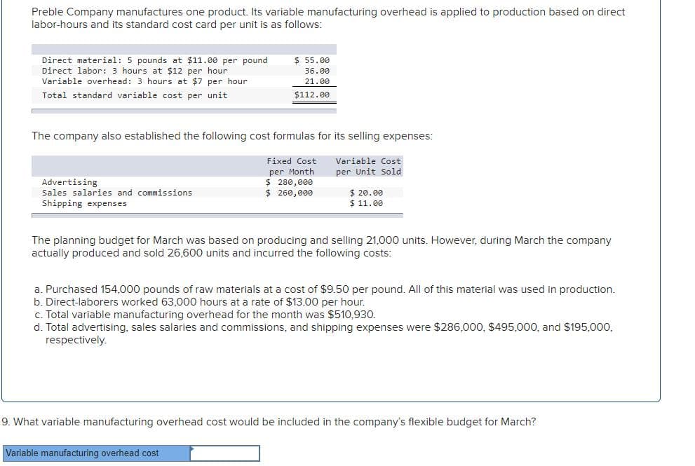 Preble Company manufactures one product. Its variable manufacturing overhead is applied to production based on direct
labor-hours and its standard cost card per unit is as follows:
Direct material: 5 pounds at $11.00 per pound
Direct labor: 3 hours at $12 per hour
Variable overhead: 3 hours at $7 per hour
$ 55.00
36.00
21.00
Total standard variable cost per unit
$112.00
The company also established the following cost formulas for its selling expenses:
Fixed Cost
Variable Cost
per Month
$ 280,000
$ 260,000
per Unit Sold
Advertising
$ 20.00
$ 11.00
Sales salaries and commissions
Shipping expenses
The planning budget for March was based on producing and selling 21,000 units. However, during March the company
actually produced and sold 26,600 units and incurred the following costs:
a. Purchased 154,000 pounds of raw materials at a cost of $9.50 per pound. All of this material was used in production.
b. Direct-laborers worked 63,000 hours at a rate of $13.00 per hour.
c. Total variable manufacturing overhead for the month was $510,930.
d. Total advertising, sales salaries and commissions, and shipping expenses were $286,000, $495,000, and $195,000,
respectively.
9. What variable manufacturing overhead cost would be included in the company's flexible budget for March?
Variable manufacturing overhead cost
