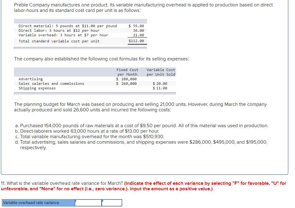 Preble Company manufactures one product. Its variable manufacturing overhead is applied to production based on direct
labor-hours and its standard cost card per unit is as follows:
$ 55.00
Direct material: 5 pounds at $11.00 per pound
Direct labor: 3 hours at $12 per hour
Variable overhead: 3 hours at $7 per hour
36.00
21.00
Total standard variable cost per unit
$112.00
The company also established the following cost formulas for its selling expenses:
Fixed Cost
Variable Cost
per Month
$ 280,000
$ 260,000
per Unit Sold
Advertising
$ 20.00
$ 11.00
Sales salaries and commissions
Shipping expenses
The planning budget for March was based on producing and selling 21,000 units. However, during March the company
actually produced and sold 26,600 units and incurred the following costs:
a. Purchased 154,000 pounds of raw materials at a cost of $9.50 per pound. All of this material was used in production.
b. Direct-laborers worked 63,000 hours at a rate of $13.00 per hour.
c. Total variable manufacturing overhead for the month was $510,930.
d. Total advertising, sales salaries and commissions, and shipping expenses were $286,000, $495,000, and $195,000,
respectively.
11. What is the variable overhead rate variance for March? (Indicate the effect of each variance by selecting "F" for favorable, "U" for
unfavorable, and "None" for no effect (i.e., zero variance.). Input the amount as a positive value.)
Variable overhead rate variance
